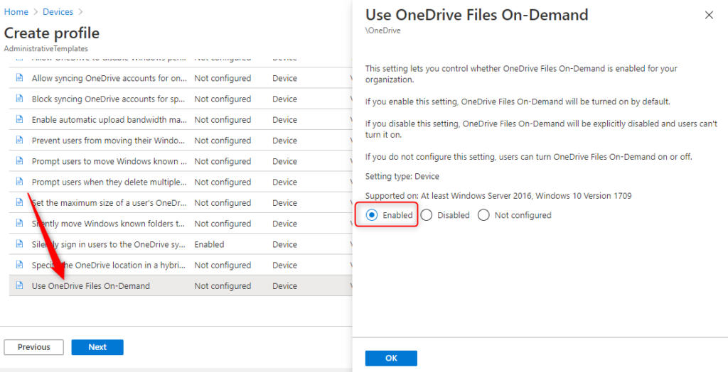 Machine generated alternative text:
Home > Devices 
Create profile 
Ad min istrativeTempIates 
Use OneDrive Files On-Demand 
\OneDrive 
This setting lets you control whether OneDrive Files On-Demand is enabled far ßur 
organization. 
If you enable this setting, OneDrive Files On-Demand will be turned on by default. 
x 
Allow syncing OneDrive accounts for on... 
Not configured 
Block syncing OneDrive accounts for sp... 
Not configured 
Enable automatic upload bandwidth ma... 
Not configured 
Prevent users from moving their Windo 
Not configured 
Prompt users to move Windows known Not configured 
Prompt users when they delete multiple... 
Not configured 
t the maximum size of a users OneDr... 
Not configured 
S ntly move Windows known folders t.. 
Not configured 
Sile 
sign in users to the OneDrive sy... 
Enabled 
Spec- 
e OneDrive location in a hybri.. 
Not configured 
use OneDrive Files On-Demand 
Not configured 
Device 
Device 
Device 
Device 
Device 
Device 
Device 
Device 
Device 
Device 
Device 
If you disable this setting, OneDrive Files On-Demand will be explicitly disabled and users can't 
turn it an. 
If you do not configure this setting, users can turn OneDrive Files On-Demand on or off. 
Setting type: Device 
Supported on: At least Windows Server 2016, Windows 10 Version 1709 
@ Enabled C) Disabled C) Not configured 