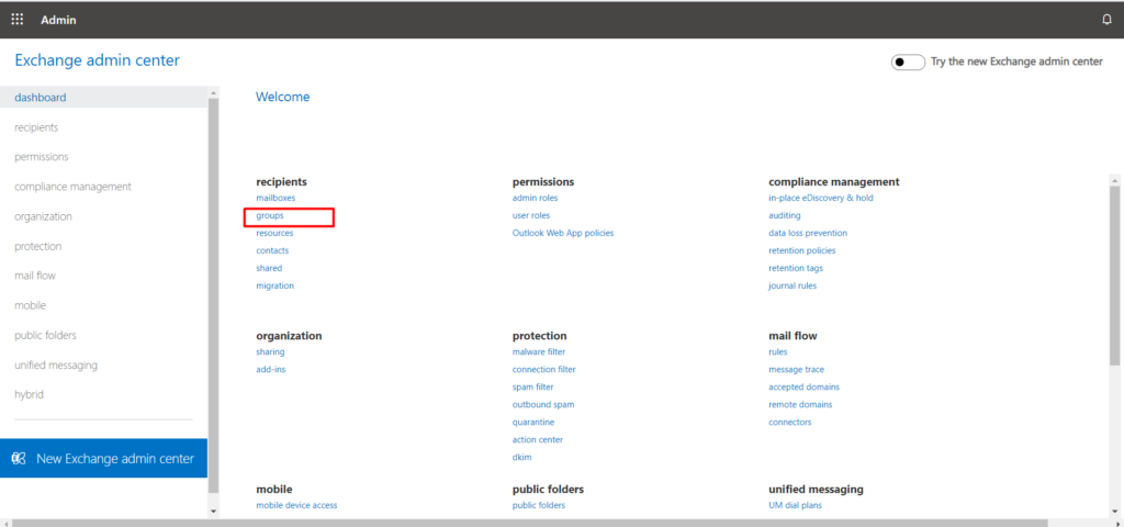 Admin 
Exchange admin center 
dashboard 
recipients 
permissions 
compliance management 
organization 
protection 
mail flow 
mobile 
public folders 
unified messaging 
hybrid 
New Exchange admin center 
Welcome 
recipients 
mailboxes 
groups 
resources 
contacts 
red 
migration 
organization 
sharing 
add-ins 
mobile 
mobile device access 
permissions 
admn roles 
user roles 
Outlook Web App policies 
protection 
malware filter 
connection filter 
spam filter 
outbound spam 
quarantine 
action center 
dkim 
public folders 
public folders 
Try the new Exchange admin center 
compliance management 
in-place eDiscovery & hold 
auditing 
data loss prevention 
retention policies 
retention tags 
journal rules 
mail flow 
rules 
message trace 
accepted domains 
remote domains 
connectors 
unified messaging 
UM dial plans 