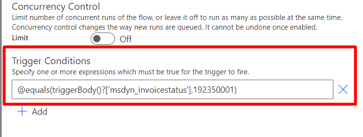 Concurrency Control 
Limit number of concurrent runs of the flow, or leave it off to run as many as possible at the same time. 
Concurrency control changes the way new runs are queued. It cannot be undone once enabled. 
Off 
Limit 
Trigger Conditions 
Specify one or more expressions which must be true for the trigger to fire. 
@equals(triggerBody()?[imsdyn_invoicestatus•l.192350001) 
Add 
x 