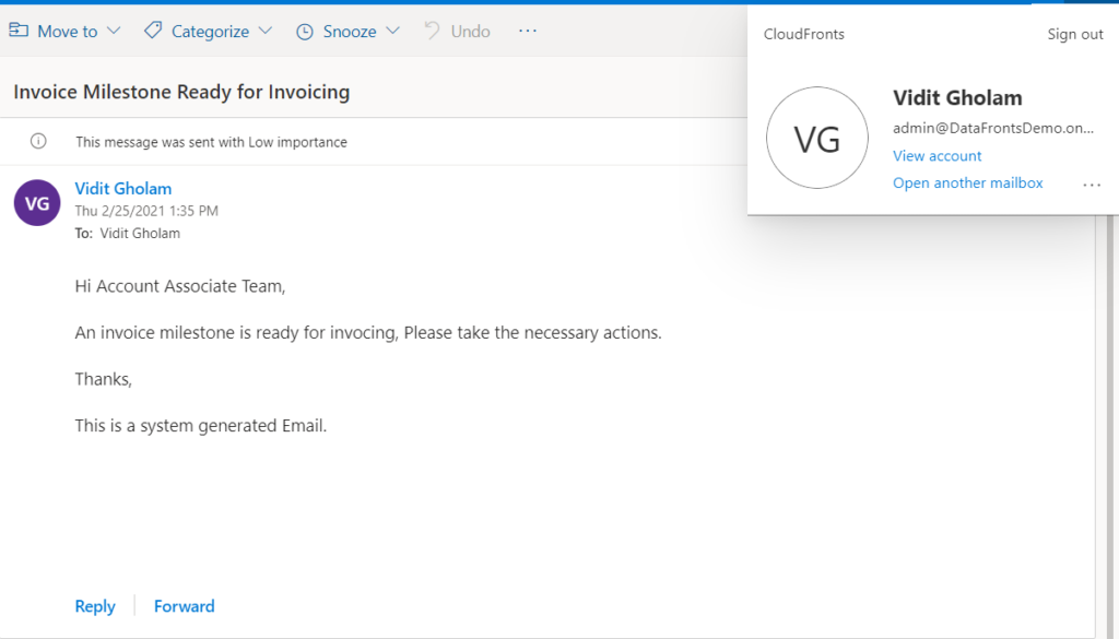 Move to v Categorize @ Snooze v 
Invoice Milestone Ready for Invoicing 
G) This message was sent with Low importance 
Vidit Gholam 
Thu 2/2512021 1:35 PM 
To: Vidit Gholam 
Hi Account Associate Team, 
• ) Undo 
CloudFronts 
VG 
Sign out 
Vidit Gholam 
admin@DataFrontsDemo.on... 
View account 
Open another mailbox 
An invoice milestone is ready for invocing, Please take the necessary actions. 
Thanks, 
This is a system generated Email. 
Reply 
Forward 