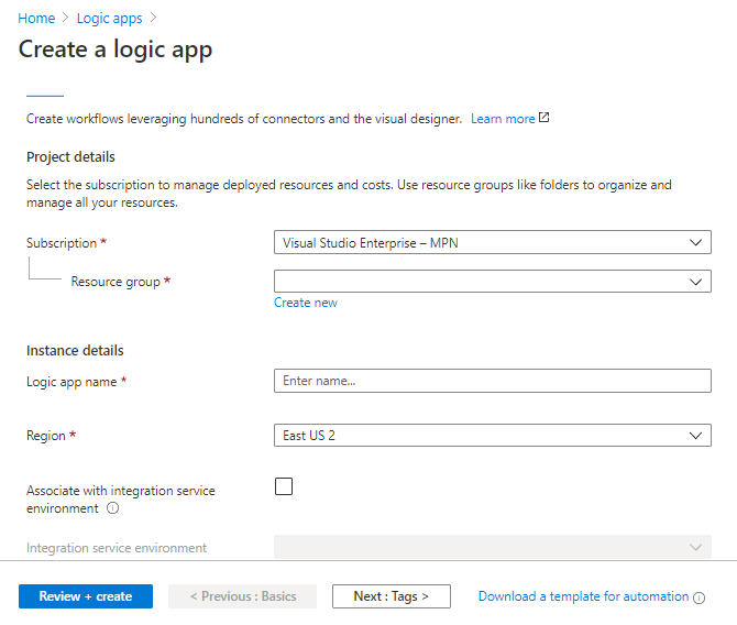 Home > Logic apps > 
Create a logic app 
Create workflows leveraging hundreds of connectors and the visual designer. Leam more 
Project details 
Select the subscription to manage deployed resources and costs. Use resource groups like folders to organize and 
manage all your resources. 
Subscription 
Resource group * 
Instance details 
Logic app name * 
Region * 
Associate with integration service 
environment O 
Integration service environment 
Visual Studio Enterprise — MPN 
Create new 
Enter name... 
East US 2 
Review * create 
Previous : Basics 
Next: Tags > 
Download a template for automation O 