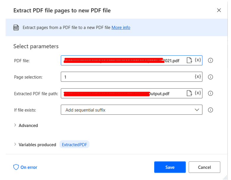 Extract PDF file pages to new PDF file 
Extract pages from a PDF file to a new PDF file 
Select parameters 
PDF file: 
Page selection: 
Extracted PDF file path: 
If file exists: 
> Advanced 
> Variables produced 
On error 
•pdf 
pdf 
(x) 
o 
o 
Extracted PDF 